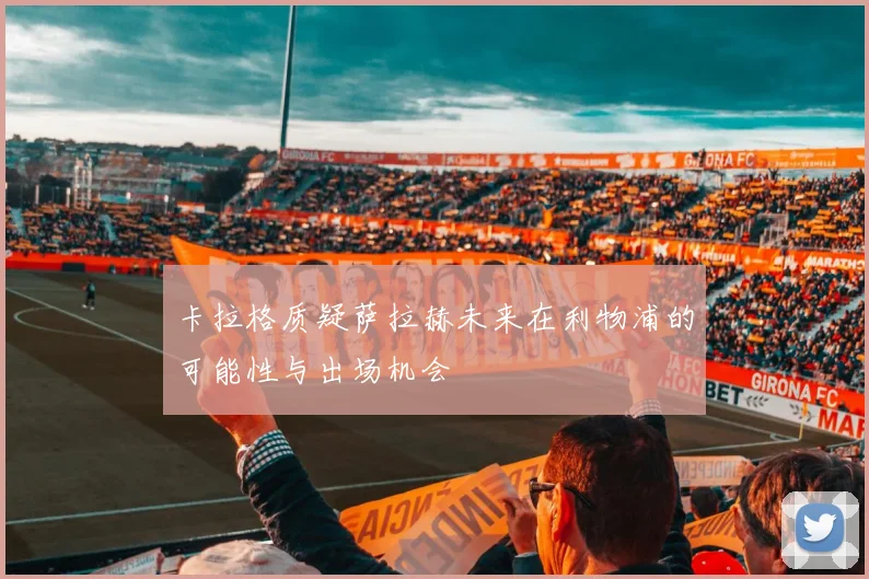 卡拉格质疑萨拉赫未来在利物浦的可能性与出场机会