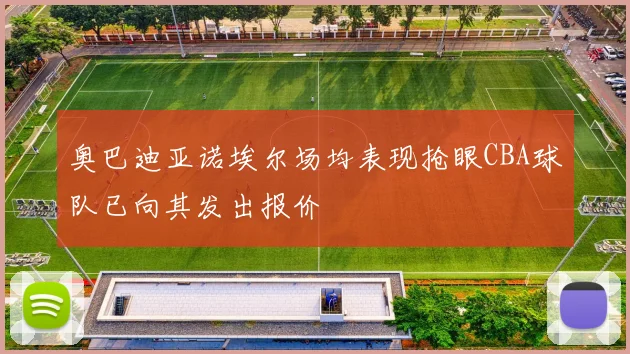 奥巴迪亚诺埃尔场均表现抢眼CBA球队已向其发出报价