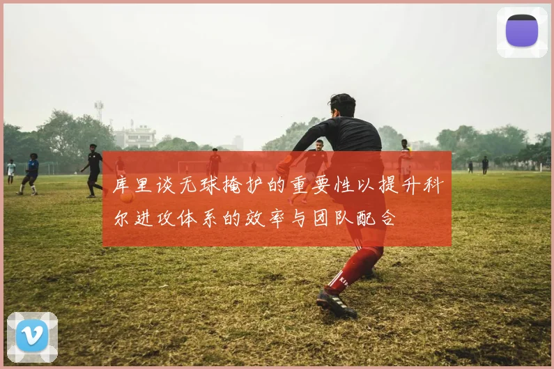 库里谈无球掩护的重要性以提升科尔进攻体系的效率与团队配合