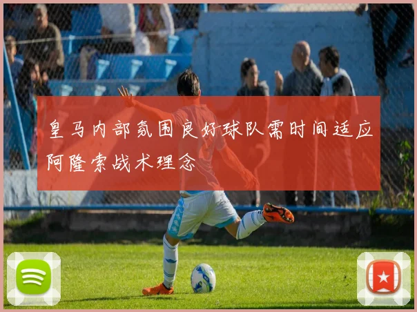 皇马内部氛围良好球队需时间适应阿隆索战术理念