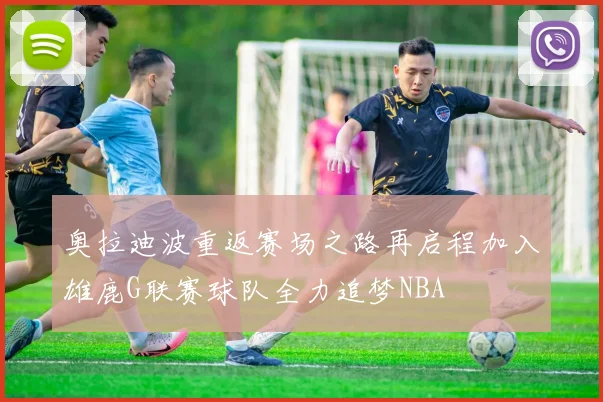 奥拉迪波重返赛场之路再启程加入雄鹿G联赛球队全力追梦NBA