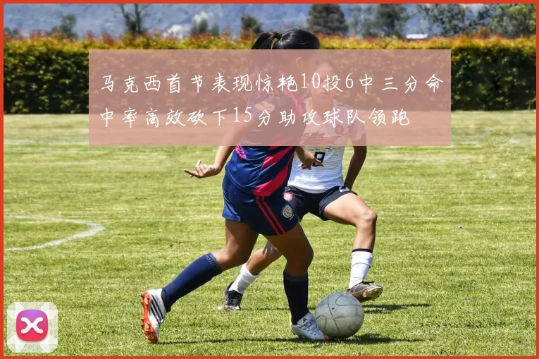 马克西首节表现惊艳10投6中三分命中率高效砍下15分助攻球队领跑