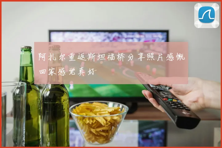 阿扎尔重返斯坦福桥分享照片感慨回家感觉真好