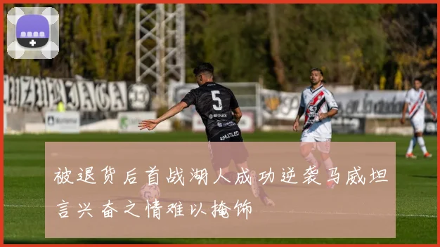 被退货后首战湖人成功逆袭马威坦言兴奋之情难以掩饰