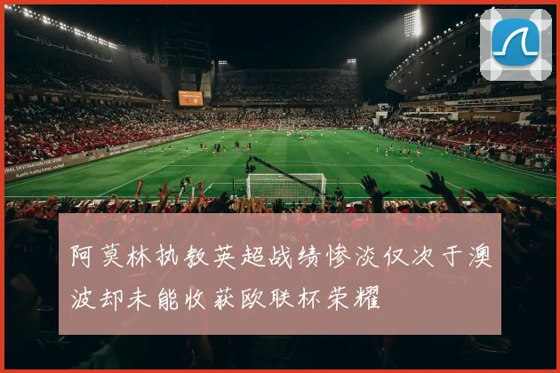 阿莫林执教英超战绩惨淡仅次于澳波却未能收获欧联杯荣耀