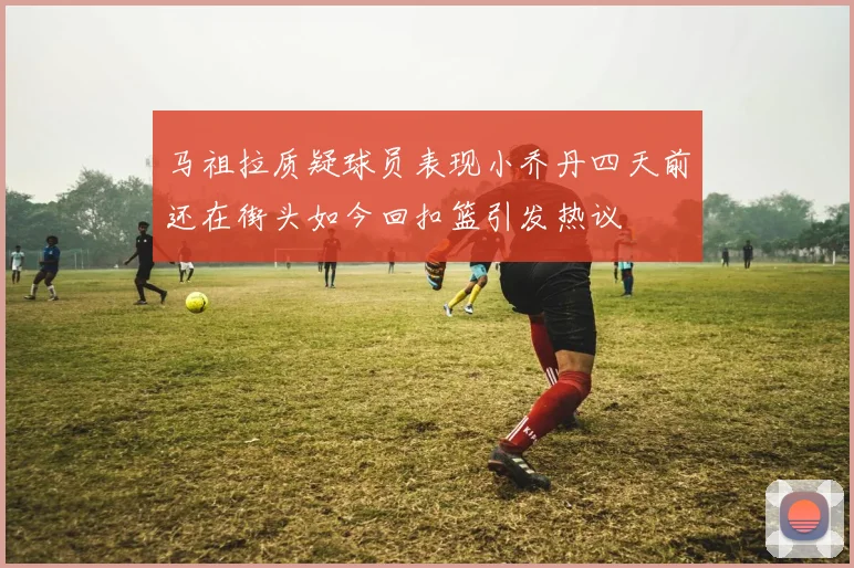 马祖拉质疑球员表现小乔丹四天前还在街头如今回扣篮引发热议