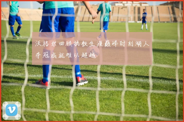 沃格尔回顾执教生涯巅峰时刻湖人夺冠成就难以超越