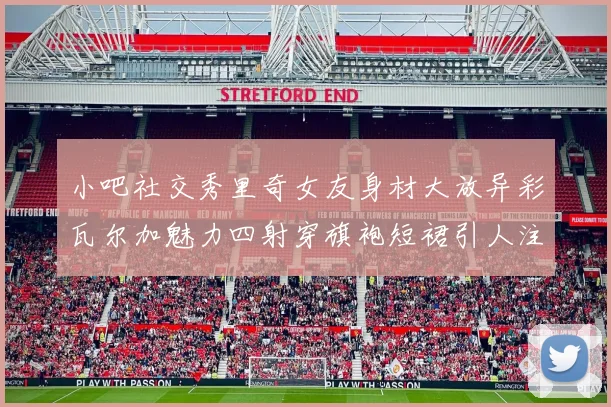 小吧社交秀里奇女友身材大放异彩瓦尔加魅力四射穿旗袍短裙引人注目
