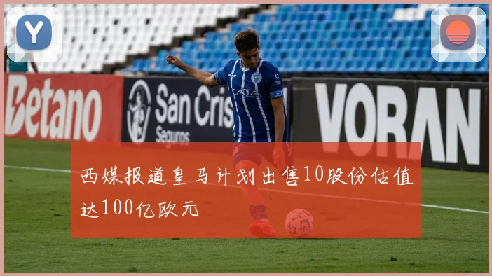 西媒报道皇马计划出售10股份估值达100亿欧元