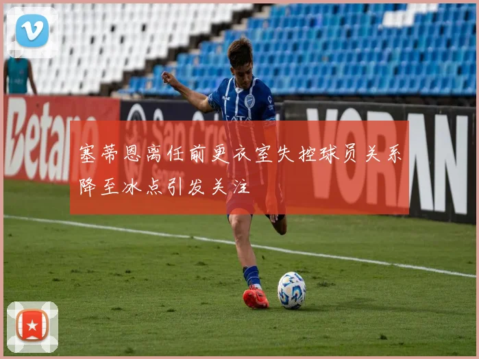 塞蒂恩离任前更衣室失控球员关系降至冰点引发关注