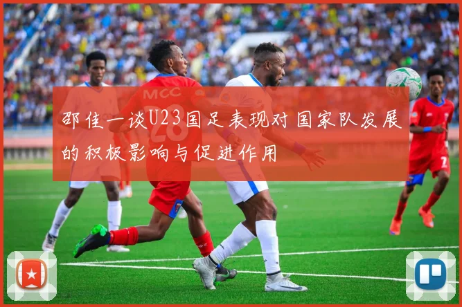 邵佳一谈U23国足表现对国家队发展的积极影响与促进作用