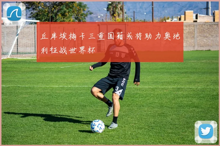 丘库埃梅卡三重国籍或将助力奥地利征战世界杯