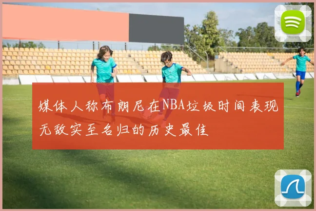 媒体人称布朗尼在NBA垃圾时间表现无敌实至名归的历史最佳