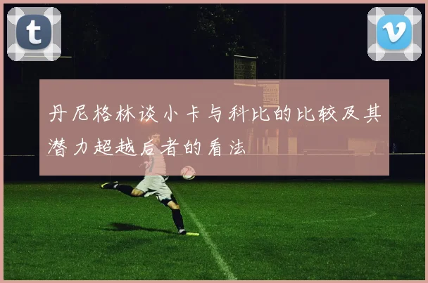 丹尼格林谈小卡与科比的比较及其潜力超越后者的看法