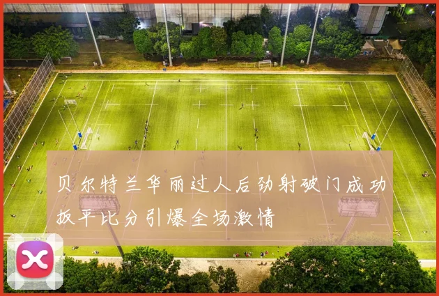 贝尔特兰华丽过人后劲射破门成功扳平比分引爆全场激情