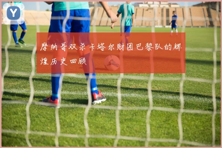 摩纳哥双杀卡塔尔财团巴黎队的辉煌历史回顾