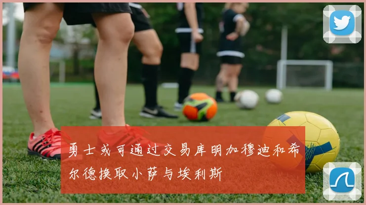 勇士或可通过交易库明加穆迪和希尔德换取小萨与埃利斯