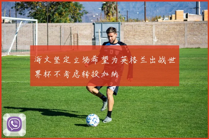 海文坚定立场希望为英格兰出战世界杯不考虑转投加纳