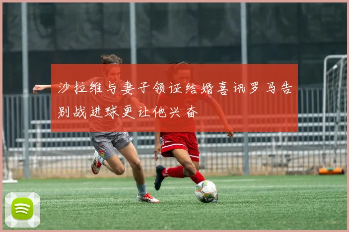 沙拉维与妻子领证结婚喜讯罗马告别战进球更让他兴奋