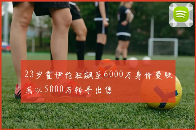 23岁霍伊伦狂飙至6000万身价曼联或以5000万转手出售